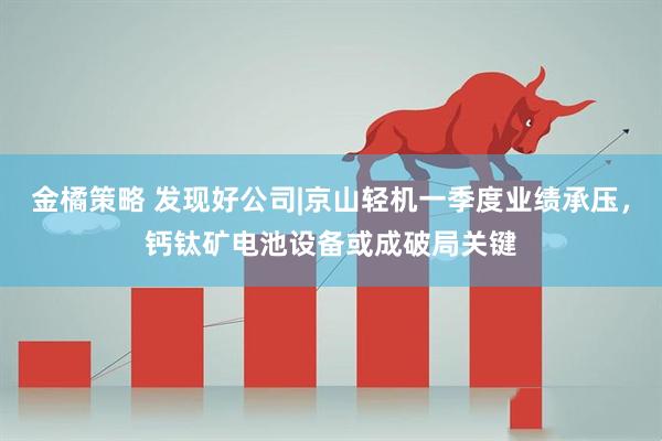 金橘策略 发现好公司|京山轻机一季度业绩承压，钙钛矿电池设备或成破局关键