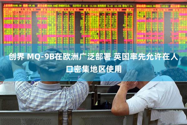 创界 MQ-9B在欧洲广泛部署 英国率先允许在人口密集地区使用