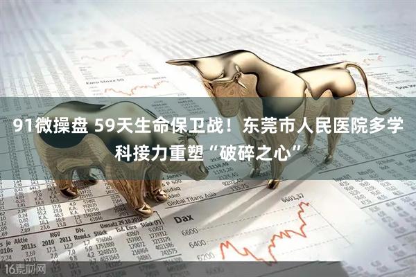 91微操盘 59天生命保卫战！东莞市人民医院多学科接力重塑“破碎之心”