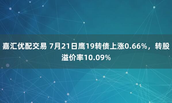 嘉汇优配交易 7月21日鹰19转债上涨0.66%，转股溢价率10.09%