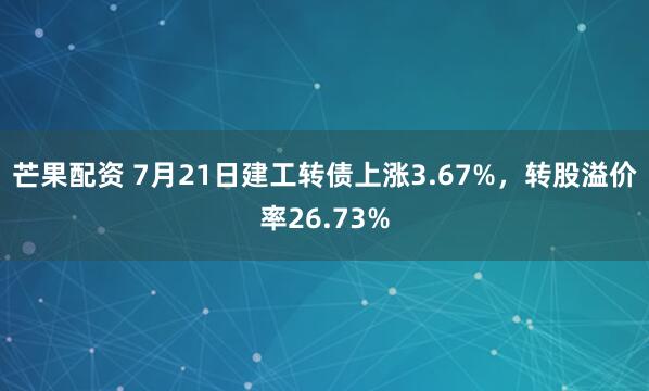 芒果配资 7月21日建工转债上涨3.67%，转股溢价率26.73%