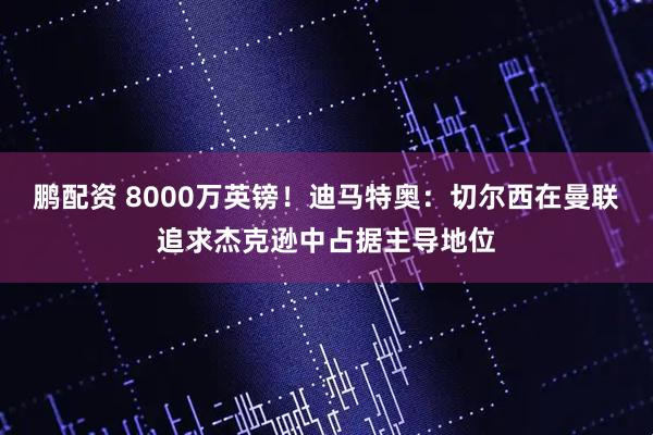 鹏配资 8000万英镑！迪马特奥：切尔西在曼联追求杰克逊中占据主导地位
