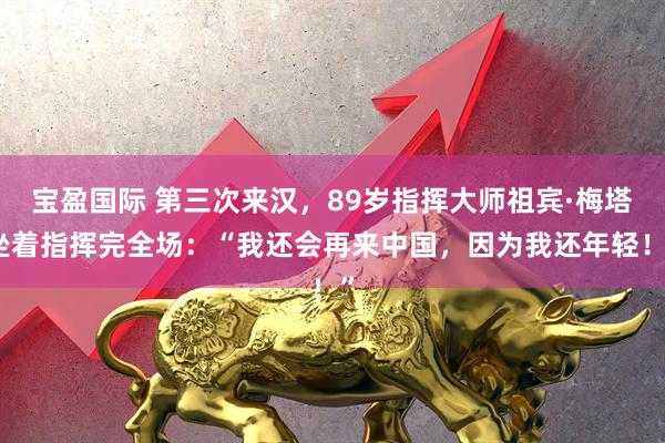 宝盈国际 第三次来汉，89岁指挥大师祖宾·梅塔坐着指挥完全场：“我还会再来中国，因为我还年轻！”