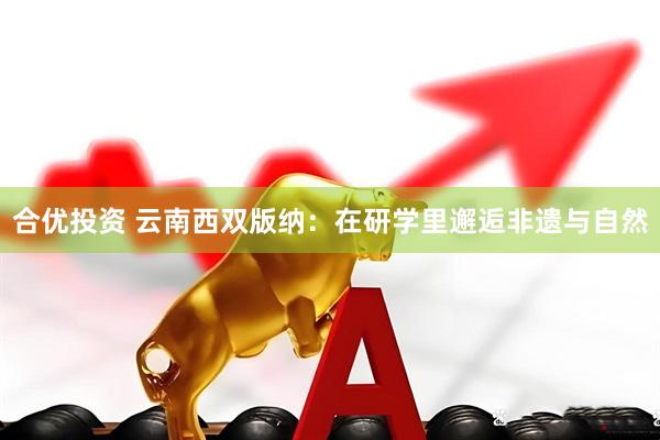 合优投资 云南西双版纳：在研学里邂逅非遗与自然