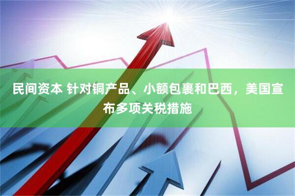 民间资本 针对铜产品、小额包裹和巴西，美国宣布多项关税措施