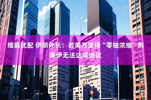 维嘉优配 伊朗外长：若美方坚持“零铀浓缩”则美伊无法达成协议