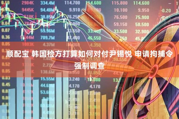 顺配宝 韩国检方打算如何对付尹锡悦 申请拘捕令强制调查