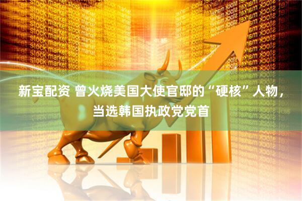 新宝配资 曾火烧美国大使官邸的“硬核”人物，当选韩国执政党党首