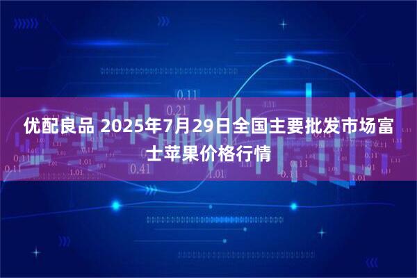 优配良品 2025年7月29日全国主要批发市场富士苹果价格行情