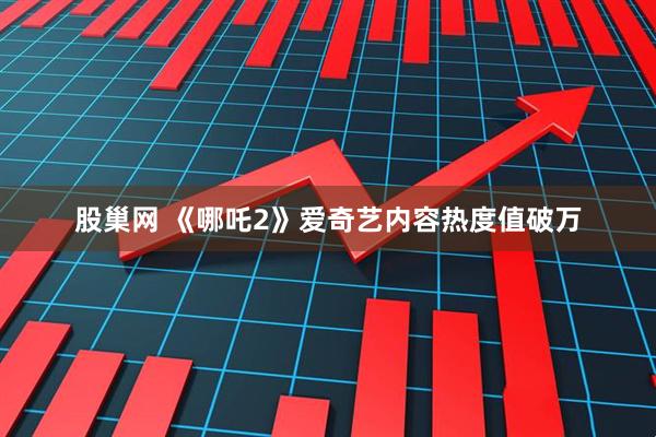 股巢网 《哪吒2》爱奇艺内容热度值破万