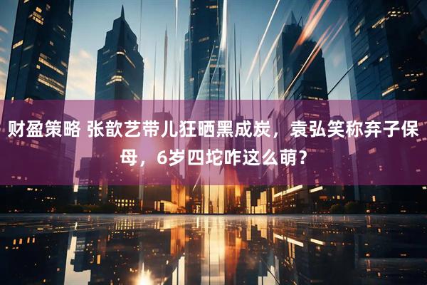 财盈策略 张歆艺带儿狂晒黑成炭，袁弘笑称弃子保母，6岁四坨咋这么萌？