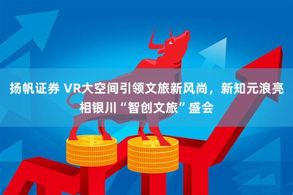 扬帆证券 VR大空间引领文旅新风尚，新知元浪亮相银川“智创文旅”盛会