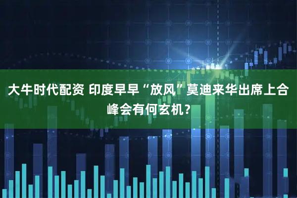 大牛时代配资 印度早早“放风”莫迪来华出席上合峰会有何玄机？