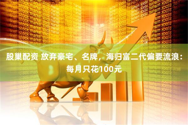 股巢配资 放弃豪宅、名牌，海归富二代偏要流浪：每月只花100元