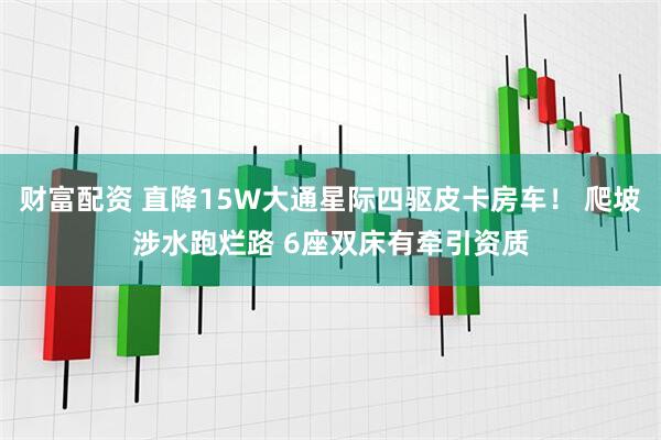 财富配资 直降15W大通星际四驱皮卡房车！ 爬坡涉水跑烂路 6座双床有牵引资质