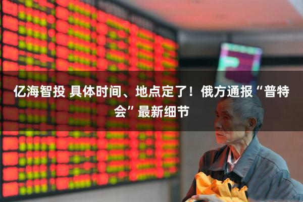 亿海智投 具体时间、地点定了！俄方通报“普特会”最新细节