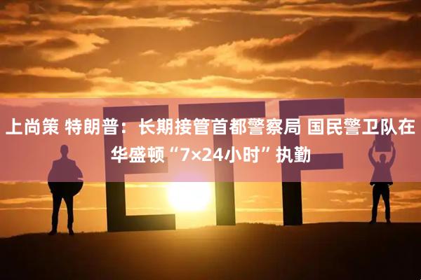 上尚策 特朗普：长期接管首都警察局 国民警卫队在华盛顿“7×24小时”执勤