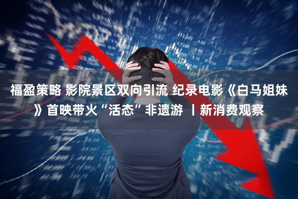 福盈策略 影院景区双向引流 纪录电影《白马姐妹》首映带火“活态”非遗游 丨新消费观察
