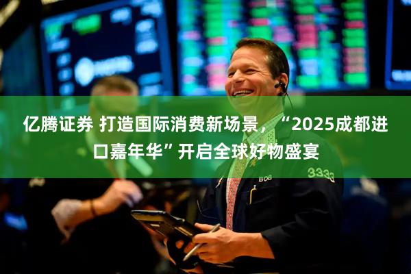亿腾证券 打造国际消费新场景，“2025成都进口嘉年华”开启全球好物盛宴