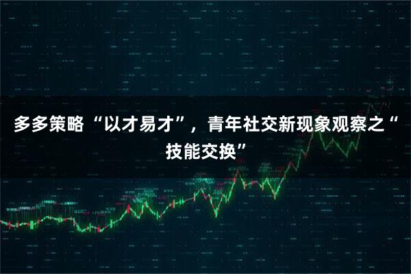 多多策略 “以才易才”，青年社交新现象观察之“技能交换”