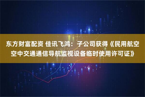 东方财富配资 佳讯飞鸿：子公司获得《民用航空空中交通通信导航监视设备临时使用许可证》