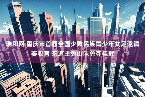 瑞和网 重庆市首届全国少数民族青少年女足邀请赛收官 东道主秀山队勇夺桂冠