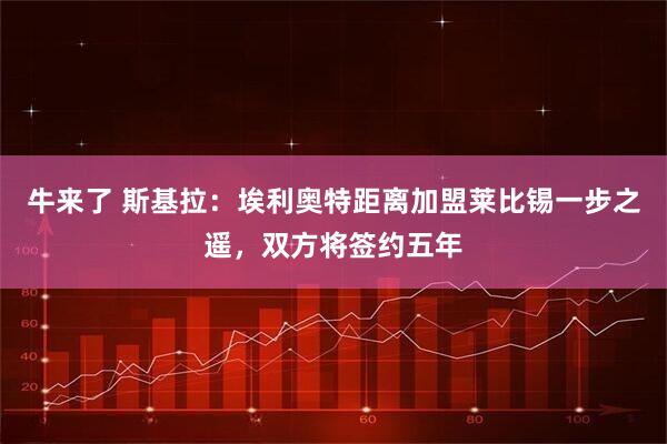 牛来了 斯基拉：埃利奥特距离加盟莱比锡一步之遥，双方将签约五年