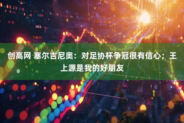创高网 塞尔吉尼奥：对足协杯争冠很有信心；王上源是我的好朋友