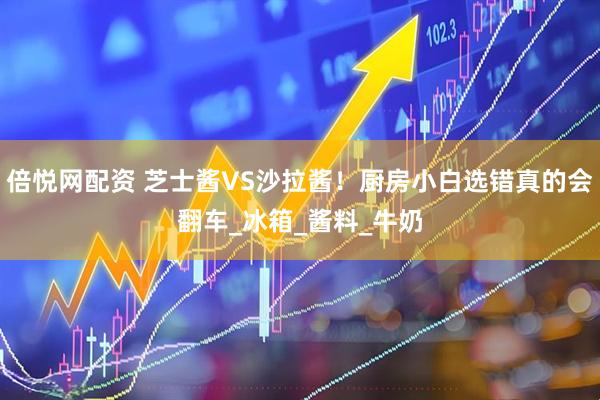 倍悦网配资 芝士酱VS沙拉酱！厨房小白选错真的会翻车_冰箱_酱料_牛奶
