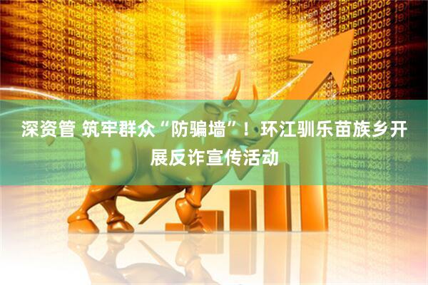 深资管 筑牢群众“防骗墙”！环江驯乐苗族乡开展反诈宣传活动