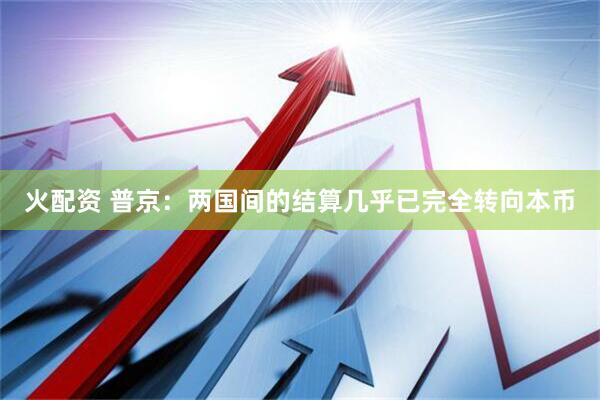 火配资 普京：两国间的结算几乎已完全转向本币