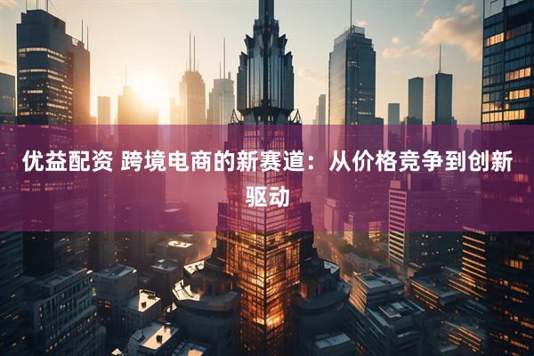 优益配资 跨境电商的新赛道：从价格竞争到创新驱动