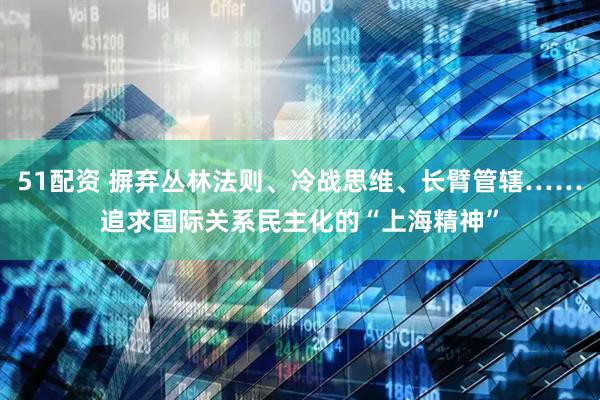 51配资 摒弃丛林法则、冷战思维、长臂管辖……追求国际关系民主化的“上海精神”