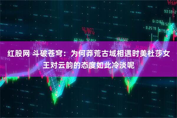 红股网 斗破苍穹：为何莽荒古域相遇时美杜莎女王对云韵的态度如此冷淡呢