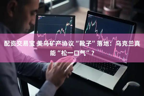 配资交易宝 美乌矿产协议“靴子”落地：乌克兰真能“松一口气”？