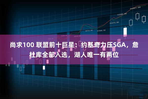 尚求100 联盟前十巨星：约基奇力压SGA，詹杜库全部入选，湖人唯一有两位