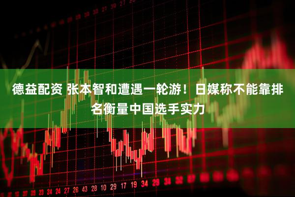 德益配资 张本智和遭遇一轮游！日媒称不能靠排名衡量中国选手实力