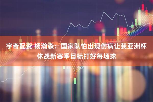 宇奇配资 杨瀚森：国家队怕出现伤病让我亚洲杯休战新赛季目标打好每场球