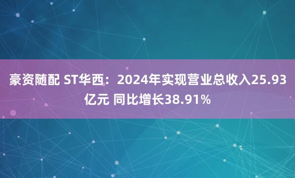 豪资随配 ST华西：2024年实现营业总收入25.93亿元 同比增长38.91%