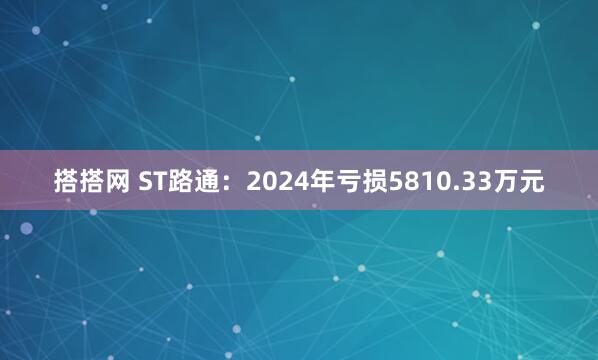 搭搭网 ST路通：2024年亏损5810.33万元
