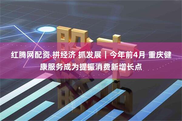 红腾网配资 拼经济 抓发展｜今年前4月 重庆健康服务成为提振消费新增长点