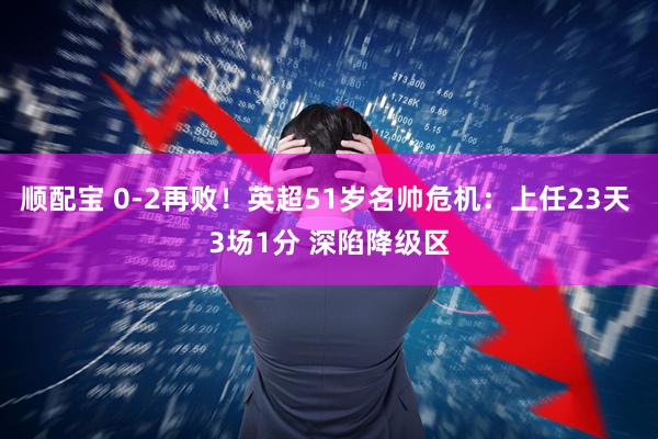 顺配宝 0-2再败！英超51岁名帅危机：上任23天 3场1分 深陷降级区