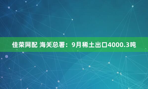 佳荣网配 海关总署：9月稀土出口4000.3吨