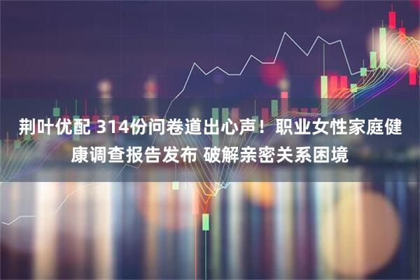 荆叶优配 314份问卷道出心声!职业女性家庭健康调查报告发布 破解亲密关系困境