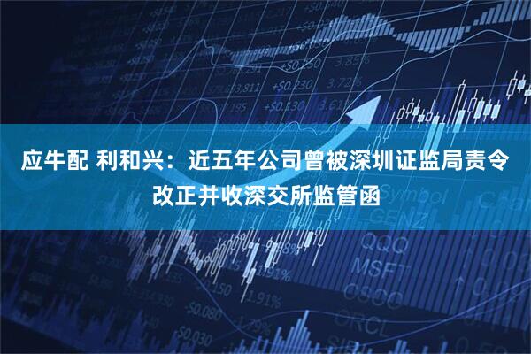 应牛配 利和兴：近五年公司曾被深圳证监局责令改正并收深交所监管函