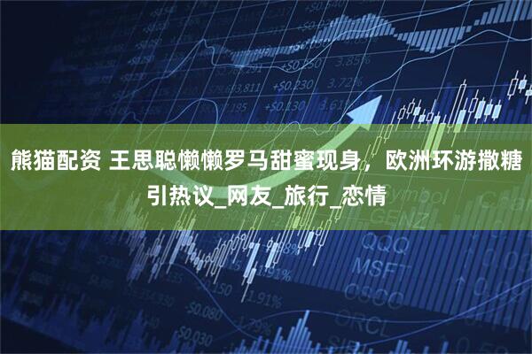 熊猫配资 王思聪懒懒罗马甜蜜现身，欧洲环游撒糖引热议_网友_旅行_恋情