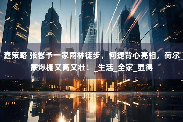 鑫策略 张馨予一家雨林徒步，何捷背心亮相，荷尔蒙爆棚又高又壮！_生活_全家_显得