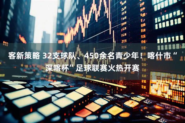 客新策略 32支球队、450余名青少年！喀什市“深喀杯”足球联赛火热开赛