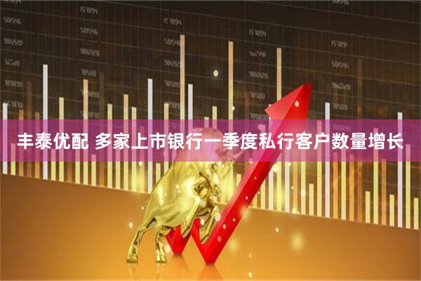 丰泰优配 多家上市银行一季度私行客户数量增长