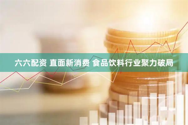 六六配资 直面新消费 食品饮料行业聚力破局